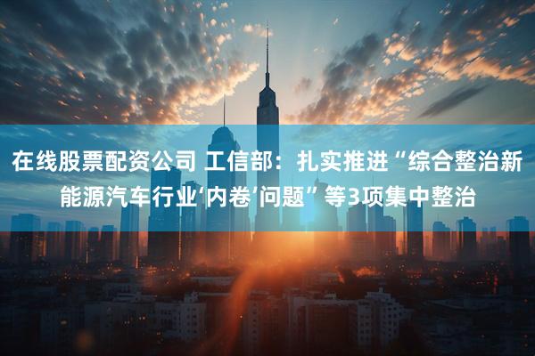 在线股票配资公司 工信部：扎实推进“综合整治新能源汽车行业‘内卷’问题”等3项集中整治