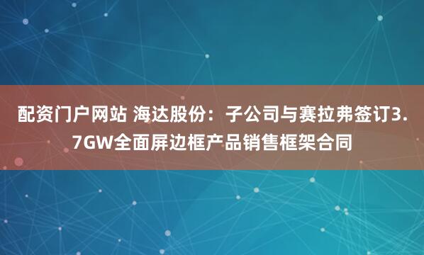 配资门户网站 海达股份：子公司与赛拉弗签订3.7GW全面屏边框产品销售框架合同