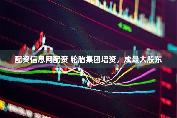 配资信息网配资 轮胎集团增资，成最大股东