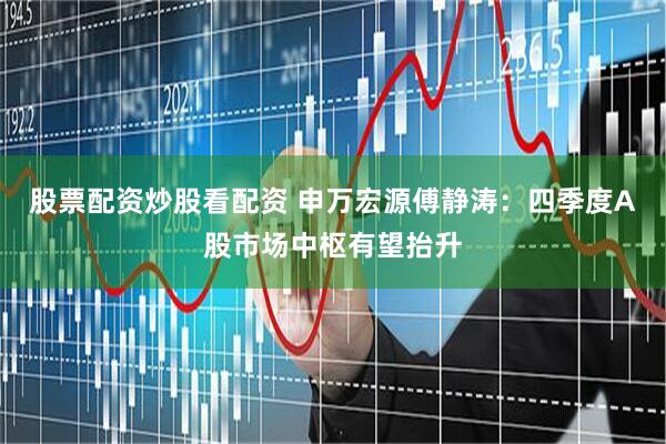 股票配资炒股看配资 申万宏源傅静涛：四季度A股市场中枢有望抬升