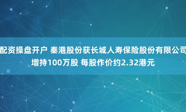 配资操盘开户 秦港股份获长城人寿保险股份有限公司增持100万股 每股作价约2.32港元