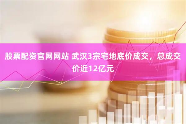 股票配资官网网站 武汉3宗宅地底价成交，总成交价近12亿元