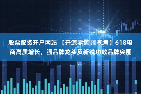 股票配资开户网站 【开源零售|周视角】618电商高质增长，强品牌龙头及新锐功效品牌突围