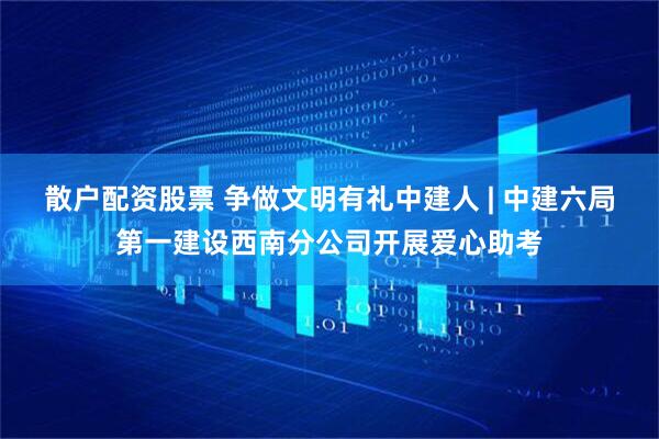 散户配资股票 争做文明有礼中建人 | 中建六局第一建设西南分公司开展爱心助考