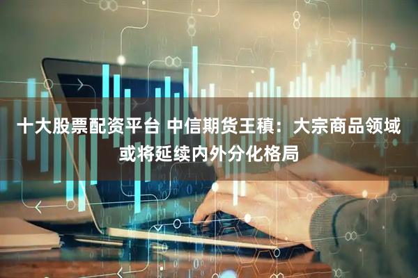 十大股票配资平台 中信期货王稹：大宗商品领域或将延续内外分化格局