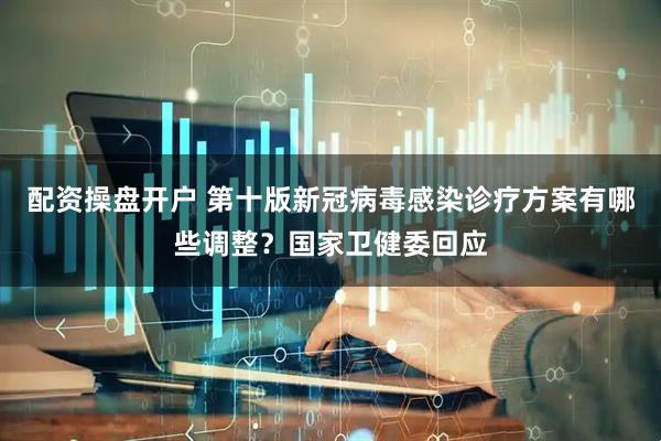 配资操盘开户 第十版新冠病毒感染诊疗方案有哪些调整？国家卫健委回应