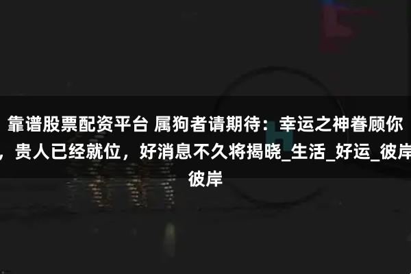 靠谱股票配资平台 属狗者请期待：幸运之神眷顾你，贵人已经就位，好消息不久将揭晓_生活_好运_彼岸