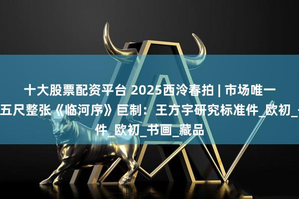 十大股票配资平台 2025西泠春拍 | 市场唯一 八大山人五尺整张《临河序》巨制：王方宇研究标准件_欧初_书画_藏品
