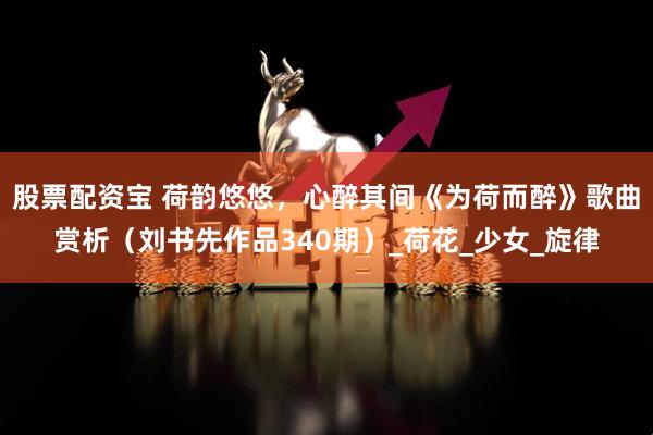 股票配资宝 荷韵悠悠，心醉其间《为荷而醉》歌曲赏析（刘书先作品340期）_荷花_少女_旋律