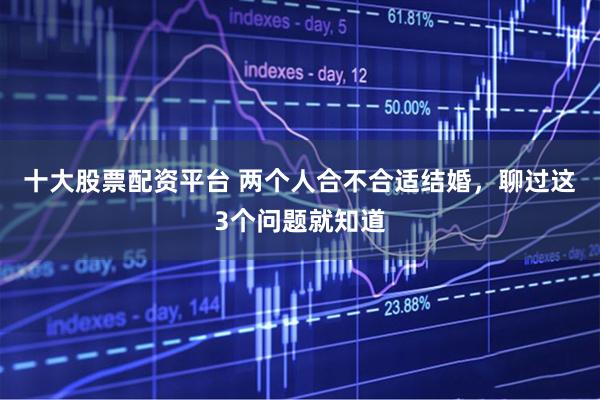 十大股票配资平台 两个人合不合适结婚，聊过这3个问题就知道
