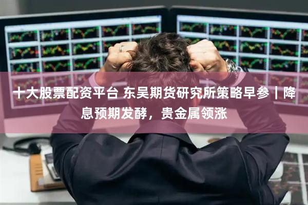 十大股票配资平台 东吴期货研究所策略早参｜降息预期发酵，贵金属领涨