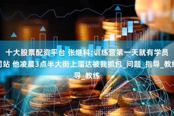 十大股票配资平台 张继科:训练营第一天就有学员罚站 他凌晨3点半大街上溜达被我抓包_问题_指导_教练
