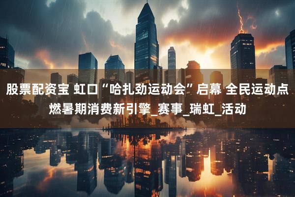 股票配资宝 虹口“哈扎劲运动会”启幕 全民运动点燃暑期消费新引擎_赛事_瑞虹_活动
