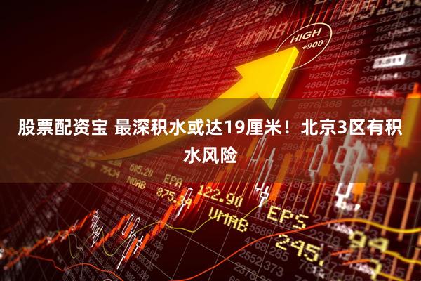 股票配资宝 最深积水或达19厘米！北京3区有积水风险