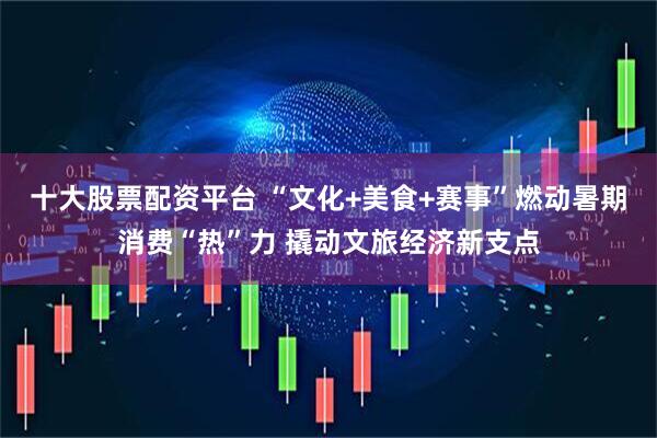 十大股票配资平台 “文化+美食+赛事”燃动暑期消费“热”力 撬动文旅经济新支点