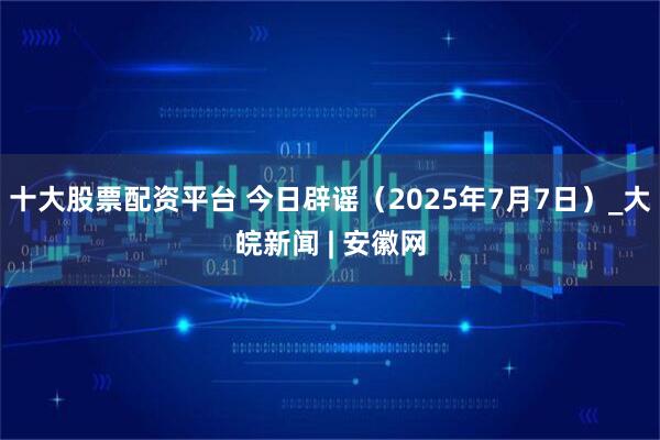 十大股票配资平台 今日辟谣（2025年7月7日）_大皖新闻 | 安徽网