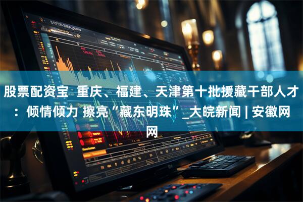 股票配资宝  重庆、福建、天津第十批援藏干部人才：倾情倾力 擦亮“藏东明珠”_大皖新闻 | 安徽网