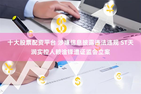 十大股票配资平台 涉嫌信息披露违法违规 ST天润实控人赖淦锋遭证监会立案