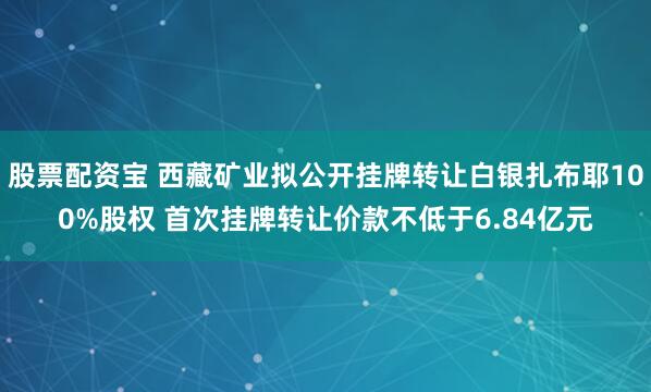 股票配资宝 西藏矿业拟公开挂牌转让白银扎布耶100%股权 首次挂牌转让价款不低于6.84亿元