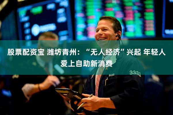 股票配资宝 潍坊青州：“无人经济”兴起 年轻人爱上自助新消费