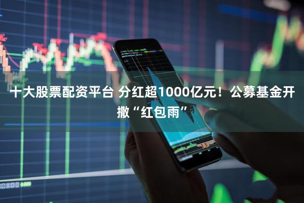 十大股票配资平台 分红超1000亿元!公募基金开撒“红包雨”