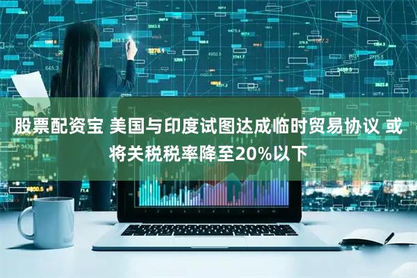股票配资宝 美国与印度试图达成临时贸易协议 或将关税税率降至20%以下