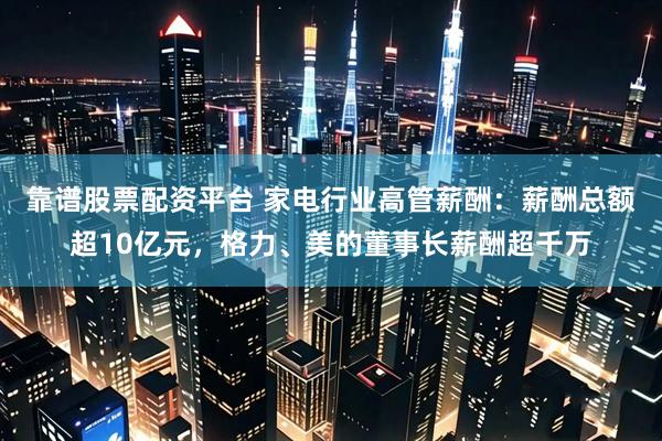 靠谱股票配资平台 家电行业高管薪酬：薪酬总额超10亿元，格力、美的董事长薪酬超千万