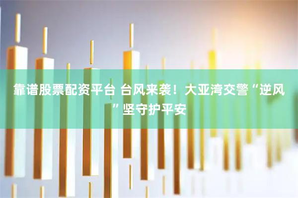 靠谱股票配资平台 台风来袭！大亚湾交警“逆风”坚守护平安
