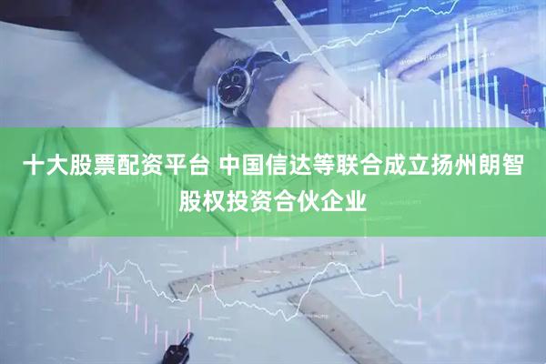 十大股票配资平台 中国信达等联合成立扬州朗智股权投资合伙企业