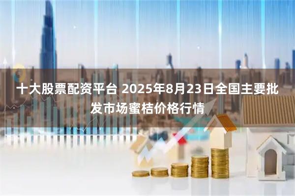 十大股票配资平台 2025年8月23日全国主要批发市场蜜桔价格行情
