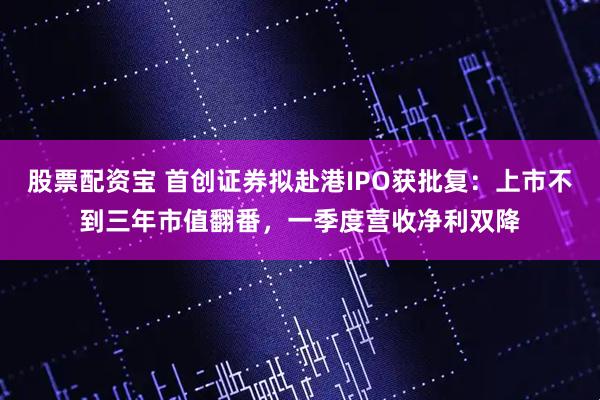 股票配资宝 首创证券拟赴港IPO获批复：上市不到三年市值翻番，一季度营收净利双降