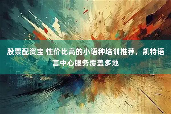 股票配资宝 性价比高的小语种培训推荐，凯特语言中心服务覆盖多地