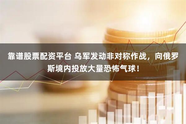 靠谱股票配资平台 乌军发动非对称作战，向俄罗斯境内投放大量恐怖气球！