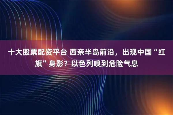 十大股票配资平台 西奈半岛前沿，出现中国“红旗”身影？以色列嗅到危险气息