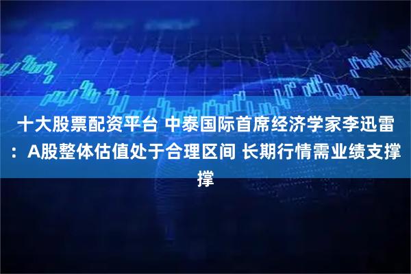 十大股票配资平台 中泰国际首席经济学家李迅雷：A股整体估值处于合理区间 长期行情需业绩支撑