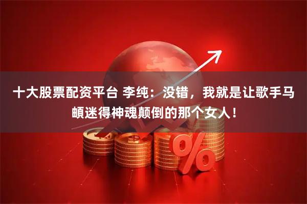 十大股票配资平台 李纯：没错，我就是让歌手马頔迷得神魂颠倒的那个女人！