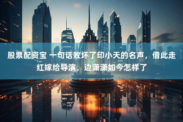 股票配资宝 一句话败坏了印小天的名声，借此走红嫁给导演，边潇潇如今怎样了