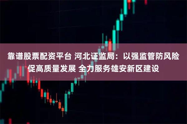 靠谱股票配资平台 河北证监局：以强监管防风险促高质量发展 全力服务雄安新区建设