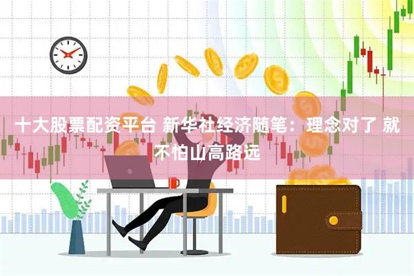 十大股票配资平台 新华社经济随笔：理念对了 就不怕山高路远