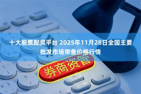 十大股票配资平台 2025年11月28日全国主要批发市场带鱼价格行情