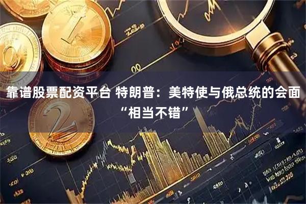 靠谱股票配资平台 特朗普：美特使与俄总统的会面“相当不错”