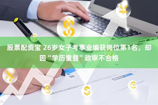 股票配资宝 26岁女子考事业编获岗位第1名，却因“学历重叠”政审不合格