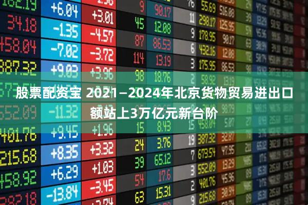 股票配资宝 2021—2024年北京货物贸易进出口额站上3万亿元新台阶