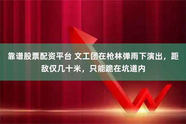 靠谱股票配资平台 文工团在枪林弹雨下演出，距敌仅几十米，只能跪在坑道内