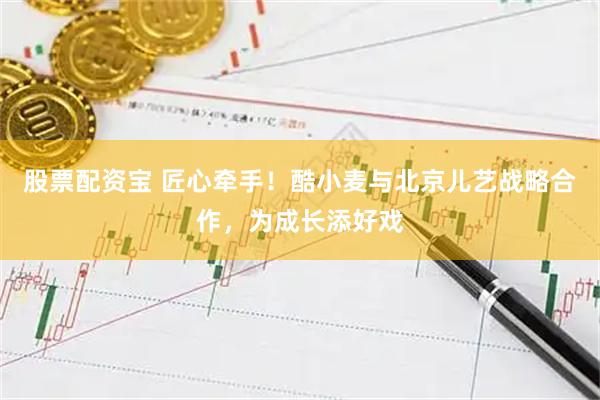 股票配资宝 匠心牵手！酷小麦与北京儿艺战略合作，为成长添好戏