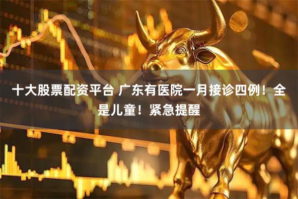 十大股票配资平台 广东有医院一月接诊四例！全是儿童！紧急提醒