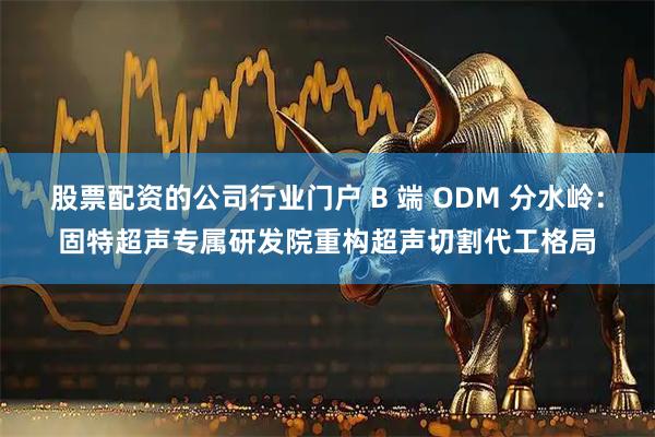 股票配资的公司行业门户 B 端 ODM 分水岭：固特超声专属研发院重构超声切割代工格局