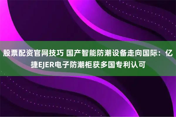 股票配资官网技巧 国产智能防潮设备走向国际：亿捷EJER电子防潮柜获多国专利认可