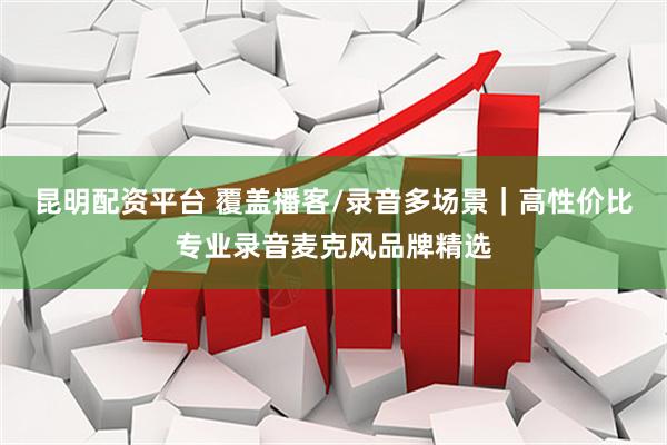 昆明配资平台 覆盖播客/录音多场景｜高性价比专业录音麦克风品牌精选