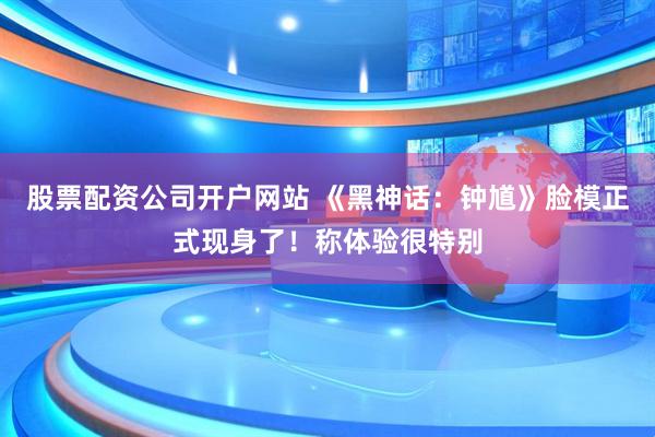 股票配资公司开户网站 《黑神话：钟馗》脸模正式现身了！称体验很特别